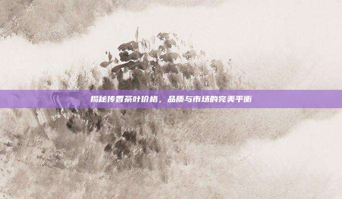揭秘传香茶叶价格，品质与市场的完美平衡