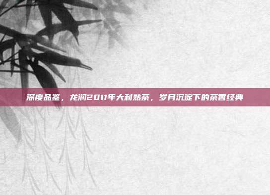 深度品鉴，龙润2011年大利熟茶，岁月沉淀下的茶香经典