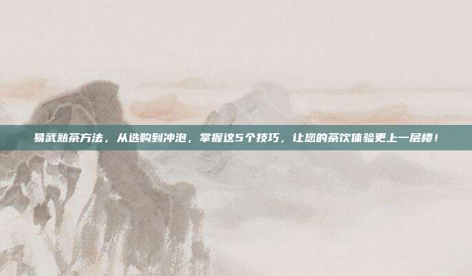 易武熟茶方法，从选购到冲泡，掌握这5个技巧，让您的茶饮体验更上一层楼！
