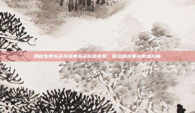 揭秘生单丛茶与熟单丛茶价格差异，背后的故事与市场分析