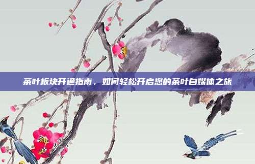 茶叶板块开通指南，如何轻松开启您的茶叶自媒体之旅