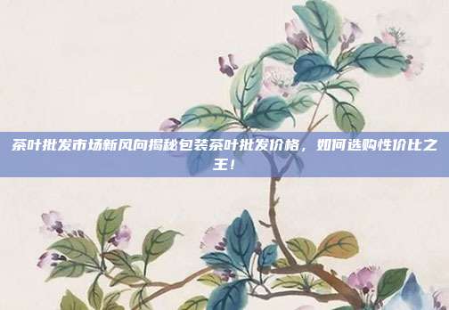 茶叶批发市场新风向揭秘包装茶叶批发价格，如何选购性价比之王！