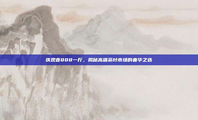 铁观音888一斤，揭秘高端茶叶市场的奢华之选