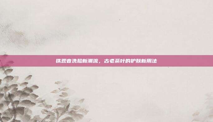 铁观音洗脸新潮流，古老茶叶的护肤新用法