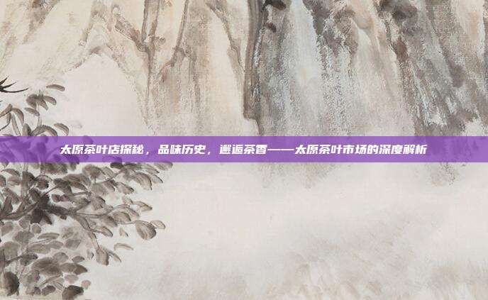 太原茶叶店探秘，品味历史，邂逅茶香——太原茶叶市场的深度解析