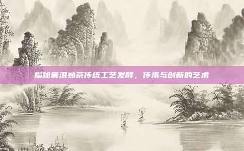 揭秘普洱熟茶传统工艺发酵，传承与创新的艺术