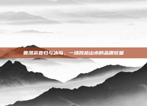 普洱茶昔归与冰岛，一场跨越山水的品质较量