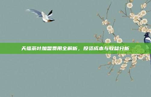 天福茶叶加盟费用全解析，投资成本与收益分析