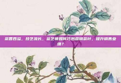 茶香四溢，技艺流长，茶艺师如何巧妙营销茶叶，提升销售业绩？