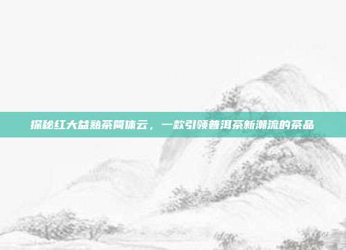 探秘红大益熟茶简体云，一款引领普洱茶新潮流的茶品