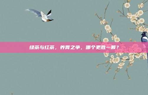 绿茶与红茶，养胃之争，哪个更胜一筹？