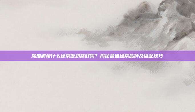 深度解析什么绿茶做奶茶好喝？揭秘最佳绿茶品种及搭配技巧