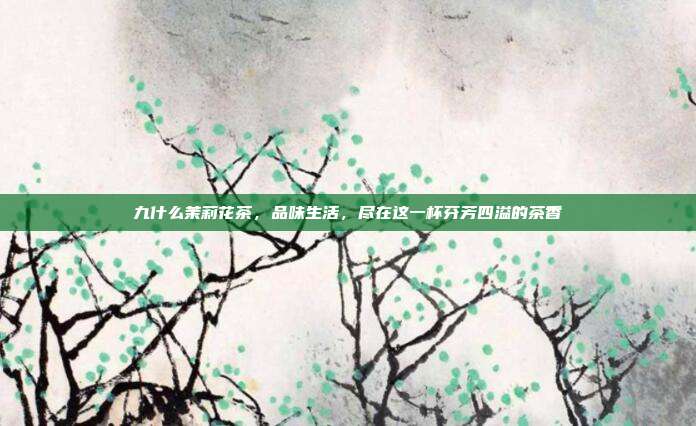 九什么茉莉花茶，品味生活，尽在这一杯芬芳四溢的茶香