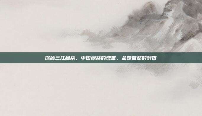探秘三江绿茶，中国绿茶的瑰宝，品味自然的醇香