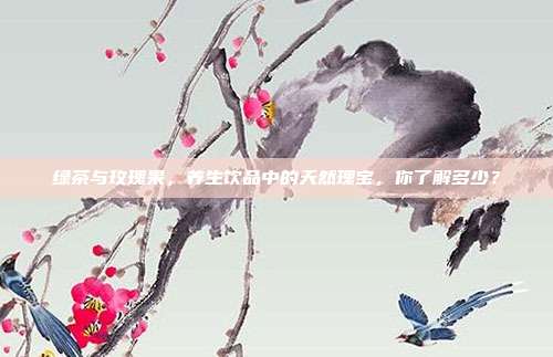 绿茶与玫瑰果，养生饮品中的天然瑰宝，你了解多少？
