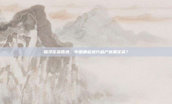 探寻花茶胜地，中国哪些地方盛产优质花茶？