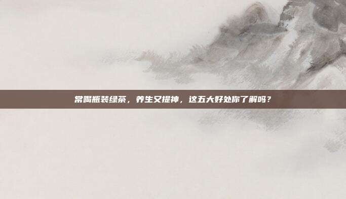 常喝瓶装绿茶，养生又提神，这五大好处你了解吗？
