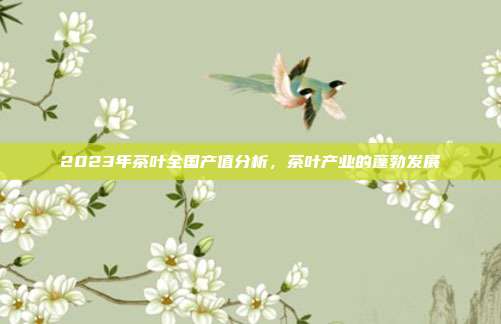 2023年茶叶全国产值分析，茶叶产业的蓬勃发展
