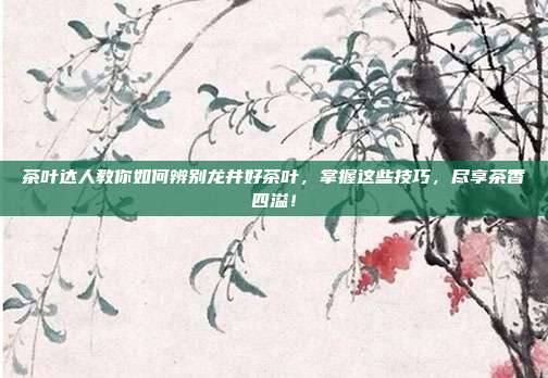 茶叶达人教你如何辨别龙井好茶叶，掌握这些技巧，尽享茶香四溢！