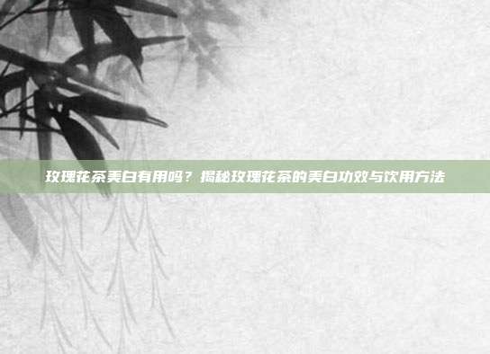 玫瑰花茶美白有用吗？揭秘玫瑰花茶的美白功效与饮用方法