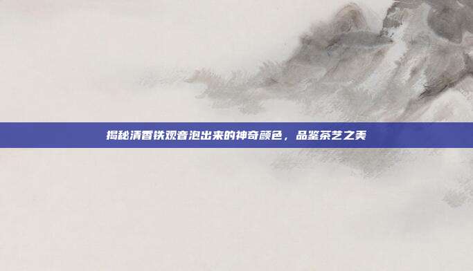 揭秘清香铁观音泡出来的神奇颜色，品鉴茶艺之美
