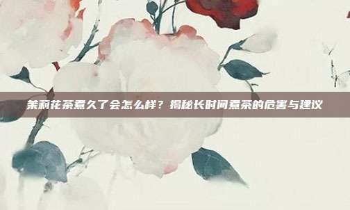 茉莉花茶煮久了会怎么样？揭秘长时间煮茶的危害与建议