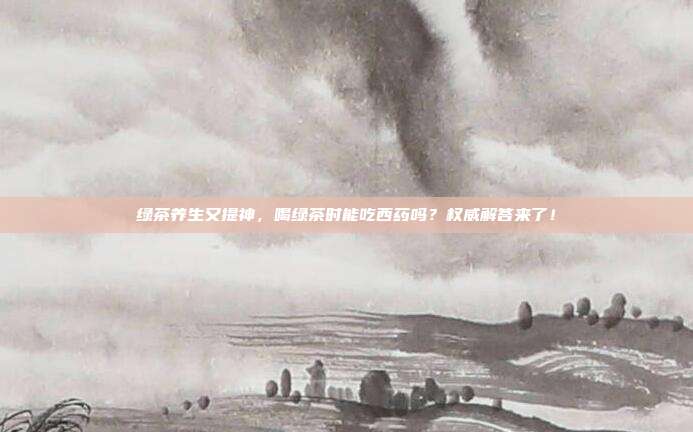 绿茶养生又提神，喝绿茶时能吃西药吗？权威解答来了！
