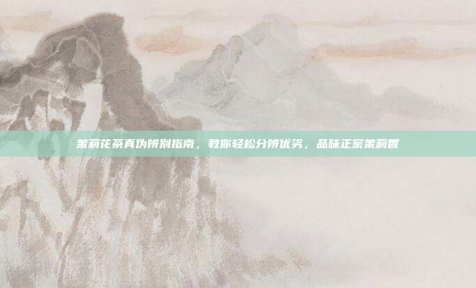 茉莉花茶真伪辨别指南，教你轻松分辨优劣，品味正宗茉莉香