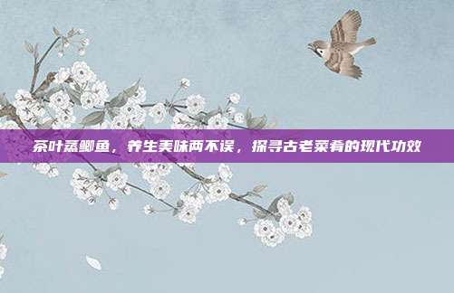 茶叶蒸鲫鱼，养生美味两不误，探寻古老菜肴的现代功效