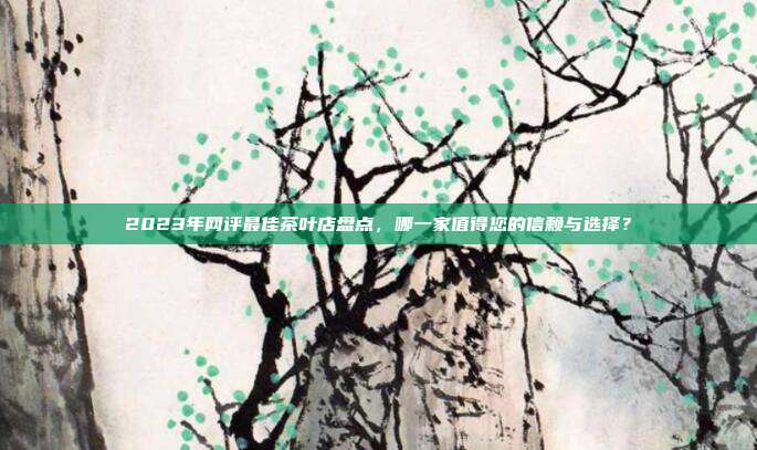 2023年网评最佳茶叶店盘点，哪一家值得您的信赖与选择？