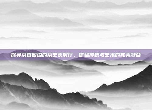探寻茶香四溢的茶艺表演厅，体验传统与艺术的完美融合