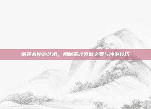 铁观音冲泡艺术，揭秘茶叶发散之美与冲泡技巧