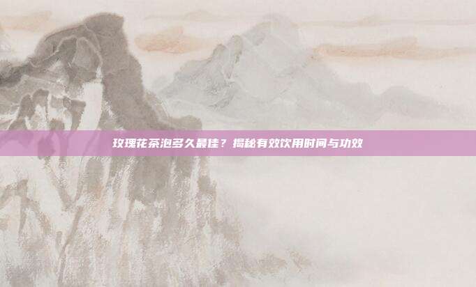 玫瑰花茶泡多久最佳？揭秘有效饮用时间与功效