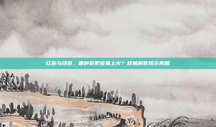 红茶与绿茶，哪种茶更容易上火？权威解答揭示真相