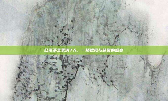 红茶茶艺表演7人，一场视觉与味觉的盛宴