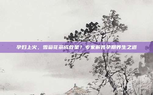孕妇上火，雪菊花茶成救星？专家解答孕期养生之道