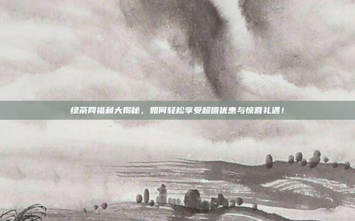 绿茶网福利大揭秘，如何轻松享受超值优惠与惊喜礼遇！