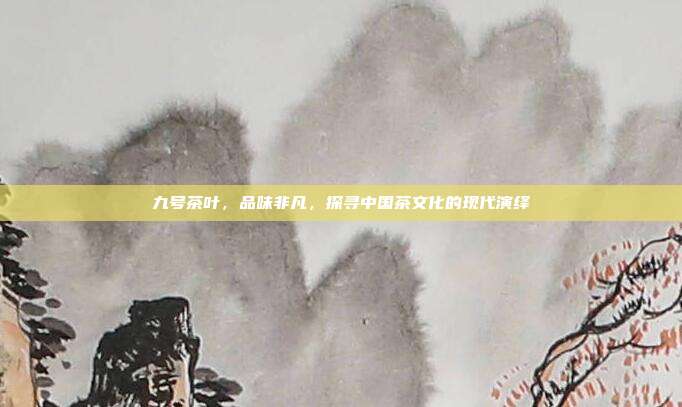 九号茶叶，品味非凡，探寻中国茶文化的现代演绎