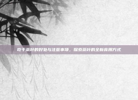 吃干茶叶的好处与注意事项，探索茶叶的全新食用方式