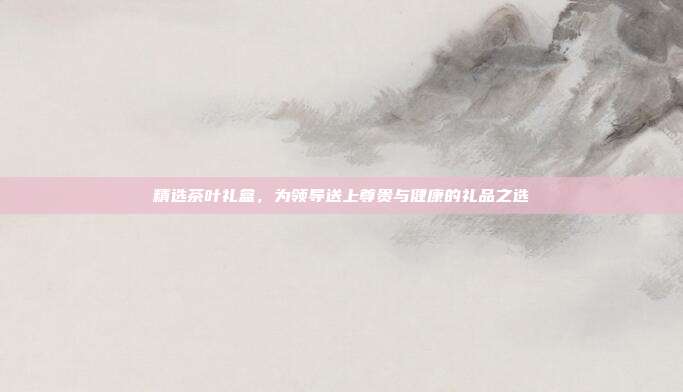 精选茶叶礼盒，为领导送上尊贵与健康的礼品之选