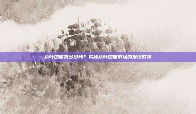 茶叶加盟费多少钱？揭秘茶叶加盟市场的投资成本