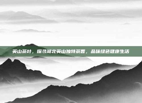 英山茶叶，探寻湖北英山独特茶香，品味绿色健康生活