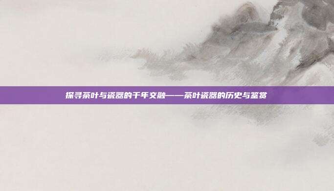 探寻茶叶与瓷器的千年交融——茶叶瓷器的历史与鉴赏