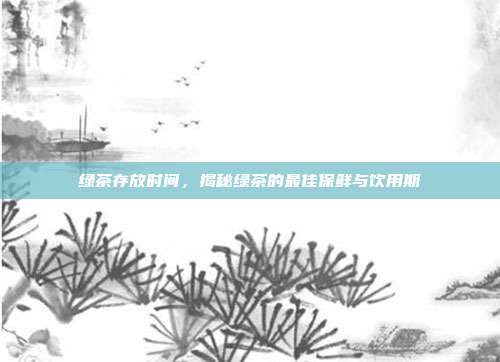 绿茶存放时间，揭秘绿茶的最佳保鲜与饮用期