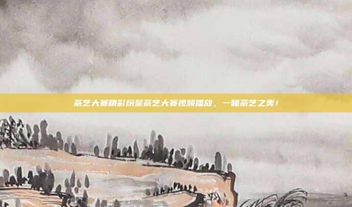 茶艺大赛精彩纷呈茶艺大赛视频播放，一睹茶艺之美！