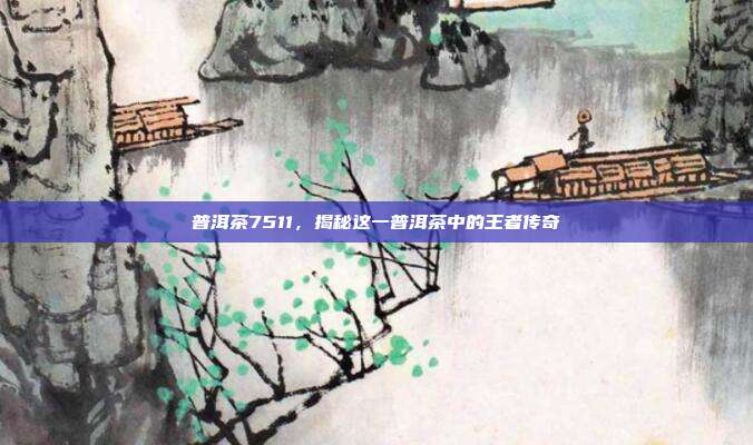 普洱茶7511，揭秘这一普洱茶中的王者传奇