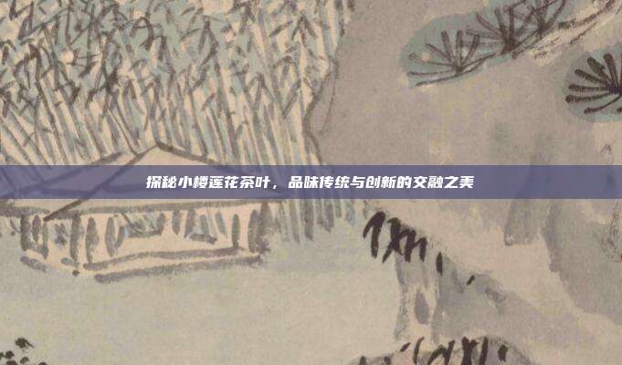 探秘小楼莲花茶叶，品味传统与创新的交融之美