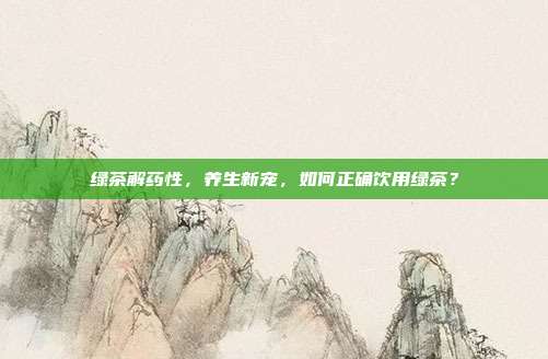 绿茶解药性，养生新宠，如何正确饮用绿茶？