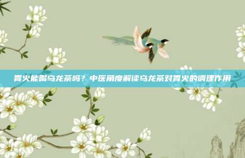 胃火能喝乌龙茶吗？中医角度解读乌龙茶对胃火的调理作用