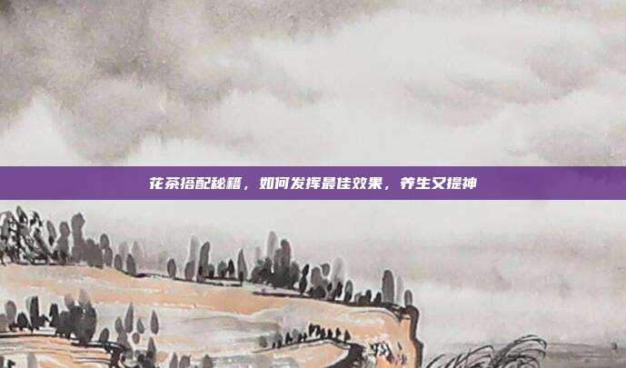 花茶搭配秘籍，如何发挥最佳效果，养生又提神
